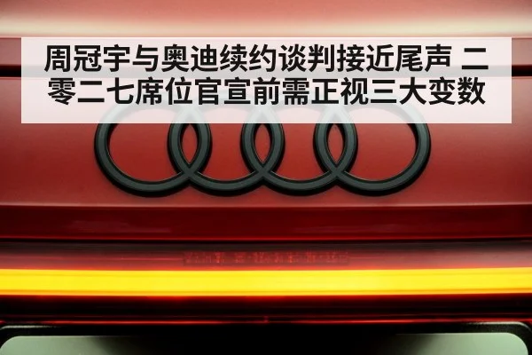 周冠宇与奥迪续约谈判接近尾声 二零二七席位官宣前需正视三大变数